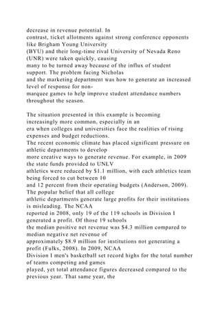 decrease in revenue potential. In
contrast, ticket allotments against strong conference opponents
like Brigham Young University
(BYU) and their long-time rival University of Nevada Reno
(UNR) were taken quickly, causing
many to be turned away because of the influx of student
support. The problem facing Nicholas
and the marketing department was how to generate an increased
level of response for non-
marquee games to help improve student attendance numbers
throughout the season.
The situation presented in this example is becoming
increasingly more common, especially in an
era when colleges and universities face the realities of rising
expenses and budget reductions.
The recent economic climate has placed significant pressure on
athletic departments to develop
more creative ways to generate revenue. For example, in 2009
the state funds provided to UNLV
athletics were reduced by $1.1 million, with each athletics team
being forced to cut between 10
and 12 percent from their operating budgets (Anderson, 2009).
The popular belief that all college
athletic departments generate large profits for their institutions
is misleading. The NCAA
reported in 2008, only 19 of the 119 schools in Division I
generated a profit. Of those 19 schools
the median positive net revenue was $4.3 million compared to
median negative net revenue of
approximately $8.9 million for institutions not generating a
profit (Fulks, 2008). In 2009, NCAA
Division I men's basketball set record highs for the total number
of teams competing and games
played, yet total attendance figures decreased compared to the
previous year. That same year, the
 