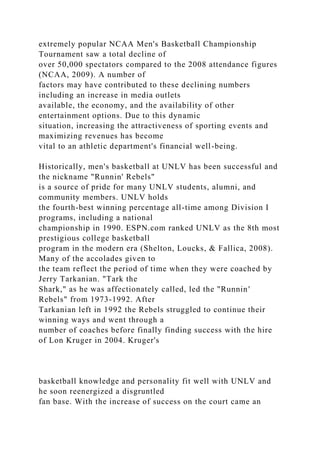 extremely popular NCAA Men's Basketball Championship
Tournament saw a total decline of
over 50,000 spectators compared to the 2008 attendance figures
(NCAA, 2009). A number of
factors may have contributed to these declining numbers
including an increase in media outlets
available, the economy, and the availability of other
entertainment options. Due to this dynamic
situation, increasing the attractiveness of sporting events and
maximizing revenues has become
vital to an athletic department's financial well-being.
Historically, men's basketball at UNLV has been successful and
the nickname "Runnin' Rebels"
is a source of pride for many UNLV students, alumni, and
community members. UNLV holds
the fourth-best winning percentage all-time among Division I
programs, including a national
championship in 1990. ESPN.com ranked UNLV as the 8th most
prestigious college basketball
program in the modern era (Shelton, Loucks, & Fallica, 2008).
Many of the accolades given to
the team reflect the period of time when they were coached by
Jerry Tarkanian. "Tark the
Shark," as he was affectionately called, led the "Runnin'
Rebels" from 1973-1992. After
Tarkanian left in 1992 the Rebels struggled to continue their
winning ways and went through a
number of coaches before finally finding success with the hire
of Lon Kruger in 2004. Kruger's
basketball knowledge and personality fit well with UNLV and
he soon reenergized a disgruntled
fan base. With the increase of success on the court came an
 