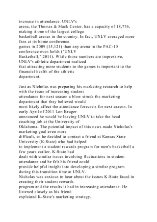 increase in attendance. UNLV's
arena, the Thomas & Mack Center, has a capacity of 18,776,
making it one of the largest college
basketball arenas in the country. In fact, UNLV averaged more
fans at its home conference
games in 2009 (15,121) than any arena in the PAC-10
conference even holds ("UNLV
Basketball," 2011). While those numbers are impressive,
UNLV's athletic department realized
that attracting more students to the games is important to the
financial health of the athletic
department.
Just as Nicholas was preparing his marketing research to help
with the issue of increasing student
attendance for next season a blow struck the marketing
department that they believed would
most likely affect the attendance forecasts for next season. In
early April of 2011 Lon Kruger
announced he would be leaving UNLV to take the head
coaching job at the University of
Oklahoma. The potential impact of this news made Nicholas's
marketing goal even more
difficult, so he decided to contact a friend at Kansas State
University (K-State) who had helped
to implement a student rewards program for men's basketball a
few years earlier. K-State had
dealt with similar issues involving fluctuations in student
attendance and he felt his friend could
provide helpful insight into developing a similar program
during this transition time at UNLV.
Nicholas was anxious to hear about the issues K-State faced in
creating their student rewards
program and the results it had in increasing attendance. He
listened closely as his friend
explained K-State's marketing strategy.
 