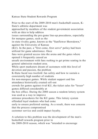 Kansas State Student Rewards Program
Prior to the start of the 2009-2010 men's basketball season, K-
State's athletic department was
approached by members of the student government association
with an idea to help address
issues surrounding the pre-game line-up procedures, especially
for marquee games, such as the
in-state rivalry game, known as the "Sunflower Showdown,"
against the University of Kansas
(KU). In the past, a "first come, first serve" policy had been
utilized for game admittance. Once
fans were granted access into the arena and the gates where
opened it frequently caused an
unsafe environment with fans rushing to get prime seating in the
general admission student area.
While sport marketers dream of customers with this level of
devotion and passion, the problem
K-State faced was twofold: fan safety and how to sustain a
consistently high number of students
for non-marquee games. While student support and fan
attendance historically created sell-out
crowds for games against rival KU, the ticket sales for "lesser"
games differed considerably at
the box office. During the 2008 season a random lottery system
was used as a way to improve
entrance procedures for the KU game. This lottery system
offended loyal students who had come
early to ensure preferred seating. As a result, there was concern
that the process compromised
customer service and could impact loyalty.
A solution to this problem was the development of the men's
basketball rewards program prior to
the 2009-2010 season, which was "intended to encourage
 