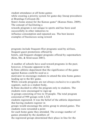 student attendance at all home games
while creating a priority system for game-day lineup procedures
at Bramlage Coliseum (K-
State's home arena) for the Kansas game" (Kansas State, 2009).
The concept of facilitating a
rewards program is not unique to sports and has been used
successfully in other industries to
influence consumption and repeated use. The best known
examples of businesses using reward
programs include frequent-flier programs used by airlines,
frequent guest promotions offered by
hotels, and frequent-shopper programs offered by supermarkets
(Kim, Shi, & Srinivasan 2001).
A number of schools have used reward programs in the past;
however, it became apparent to the
K-State athletic department that the significance of the game
against Kansas could be used as a
motivator to encourage students to attend the nine home games
leading up to the KU game.
While rewards programs are not always exclusive to a specific
segment, such as a student body,
K-State decided to offer the program only to students. The
students were encouraged to sign-up
in groups consisting of two to 10 people. The total program
consisted of 999 groups with 3,324
students registered. It was the belief of the athletic department
that having students register in
groups would encourage the entire group to attend games. The
students were rewarded a point
for each home game they attended. The average number of
games attended by the members of
the registered groups determined their place in line for the
 