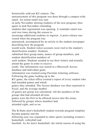 historically sold-out KU contest. The
announcement of this program was done through a campus-wide
email. An initial email was sent
in early November alerting students of the new program; then
again in mid-November reminding
students that registration was opening. A reminder email was
sent two times during the season to
encourage additional students to register. A press release was
issued when the program was
announced, accompanied by an article in the student newspaper
describing how the program
would work. Student ticket accounts were tied to the student's
identification number. Students
submitted their group name, names of group members, and
student identification numbers of
each student. Students needed to use their tickets and actually
attend the game in order to receive
credit. The information was stored in a Microsoft Access
database and individual game
information was tracked using Paciolan ticketing software.
Following the game leading up to the
KU game, the ticket office created a report of every student who
had attended games and which
games they attended. The Access database was then exported to
Excel, and the average number
of games per group was calculated. All the members of the
groups that had attended all nine
games were the first to be allowed access into the arena,
followed by groups whose members had
attended eight, and so on.
The K-State men's basketball student rewards program template
became popular and the
following year was expanded to other sports including women's
basketball, volleyball and
baseball. As for men's basketball, the initial season of using the
 