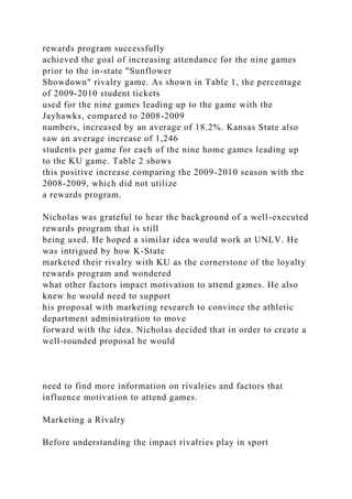 rewards program successfully
achieved the goal of increasing attendance for the nine games
prior to the in-state "Sunflower
Showdown" rivalry game. As shown in Table 1, the percentage
of 2009-2010 student tickets
used for the nine games leading up to the game with the
Jayhawks, compared to 2008-2009
numbers, increased by an average of 18.2%. Kansas State also
saw an average increase of 1,246
students per game for each of the nine home games leading up
to the KU game. Table 2 shows
this positive increase comparing the 2009-2010 season with the
2008-2009, which did not utilize
a rewards program.
Nicholas was grateful to hear the background of a well-executed
rewards program that is still
being used. He hoped a similar idea would work at UNLV. He
was intrigued by how K-State
marketed their rivalry with KU as the cornerstone of the loyalty
rewards program and wondered
what other factors impact motivation to attend games. He also
knew he would need to support
his proposal with marketing research to convince the athletic
department administration to move
forward with the idea. Nicholas decided that in order to create a
well-rounded proposal he would
need to find more information on rivalries and factors that
influence motivation to attend games.
Marketing a Rivalry
Before understanding the impact rivalries play in sport
 