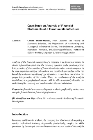 Scientific Papers (www.scientificpapers.org)
Journal of Knowledge Management, Economics and Information Technology
1
Vol. III, Issue 5
October 2013
Case Study on Analysis of Financial
Statements at a Furniture Manufacturer
Authors: Calotă Traian-Ovidiu, PhD, Lecturer, the Faculty of
Economic Sciences, the Department of Accounting and
Managerial Information System, Titu Maiorescu University,
Bucharest, Romania, traiancalota@infofisc.ro, Vintilescu
Daniel-Teodor, Engineer, d.vintilescu@gmail.com
Analysis of the financial statements of a company is an important means to
obtain information about how the company operated in the previous period.
Interpretation of the evolution of financial indicators does not always prove to
be easy, requiring multiple calculations and combined approaches, while the
knowledge and understanding of type of business reviewed are essential in the
proper interpretation of the results. Thus, the conclusions of the analysis
carried out in a professional manner will be able to correctly describe the
evolution of the company and to substantiate the user’s decisions.
Keywords: financial statements; diagnosis analysis; profitability ratios; swot
analysis; financial status; financial performance
JEL classification: H32 – Firm; O12 - Microeconomic Analyses of Economic
Development
Introduction
Economic and financial analysis of a company is a laborious trial requiring a
quality professional training. Apparently paradoxically, despite the skills
possessed by the analyst, the conclusions drawn up as a result of the analysis
 