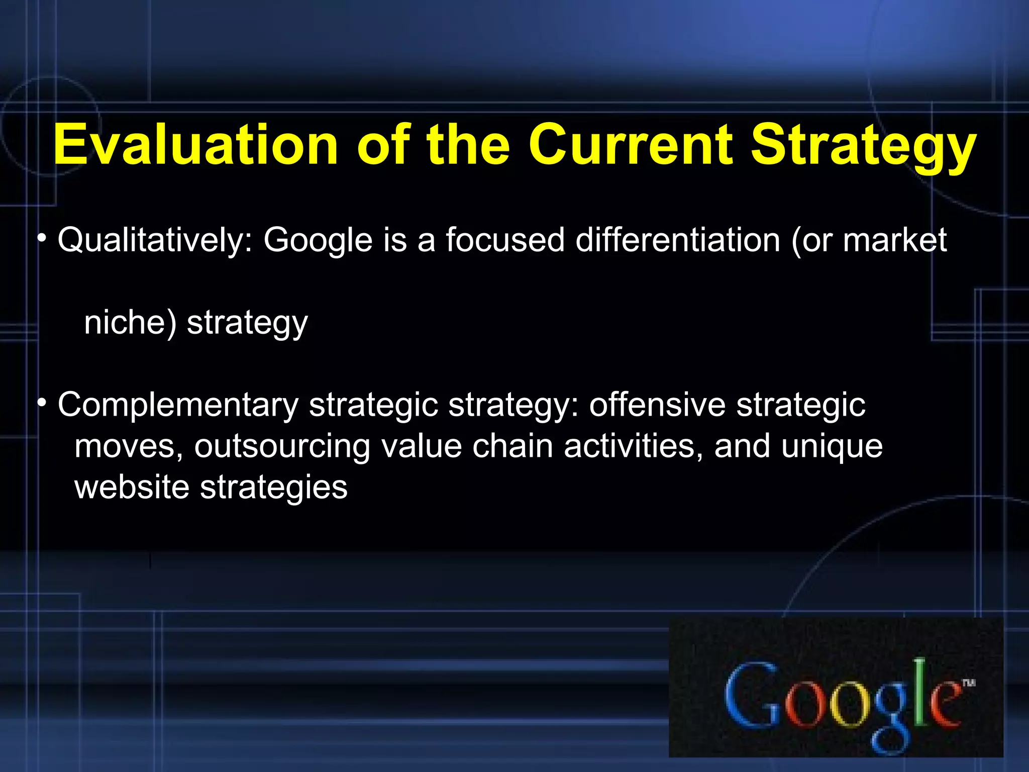 Evaluation of the Current Strategy Qualitatively: Google is a focused differentiation (or market  niche) strategy Complementary strategic strategy: offensive strategic  moves, outsourcing value chain activities, and unique  website strategies 
