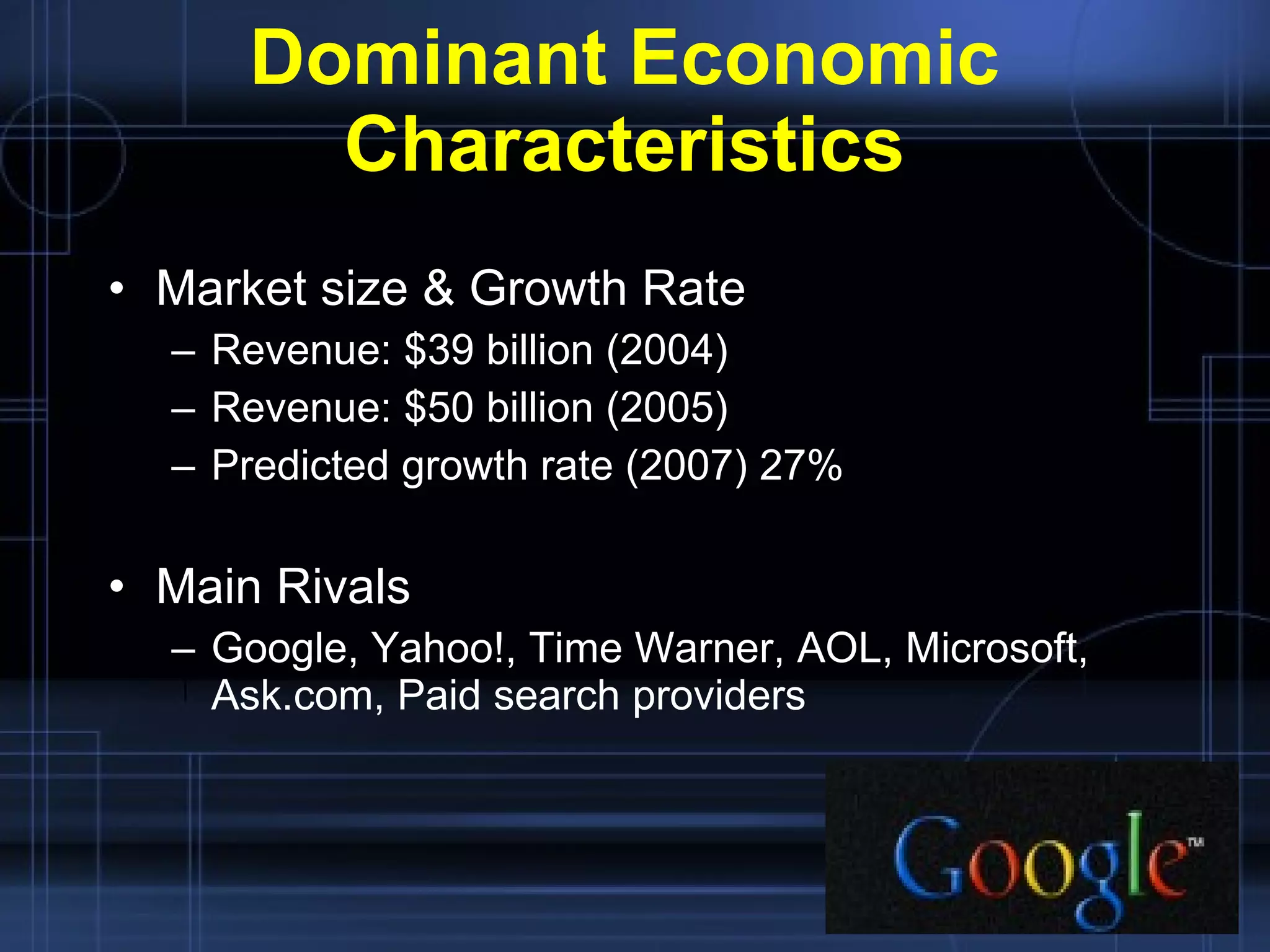 Dominant Economic Characteristics Market size & Growth Rate Revenue: $39 billion (2004) Revenue: $50 billion (2005) Predicted growth rate (2007) 27% Main Rivals Google, Yahoo!, Time Warner, AOL, Microsoft, Ask.com, Paid search providers 