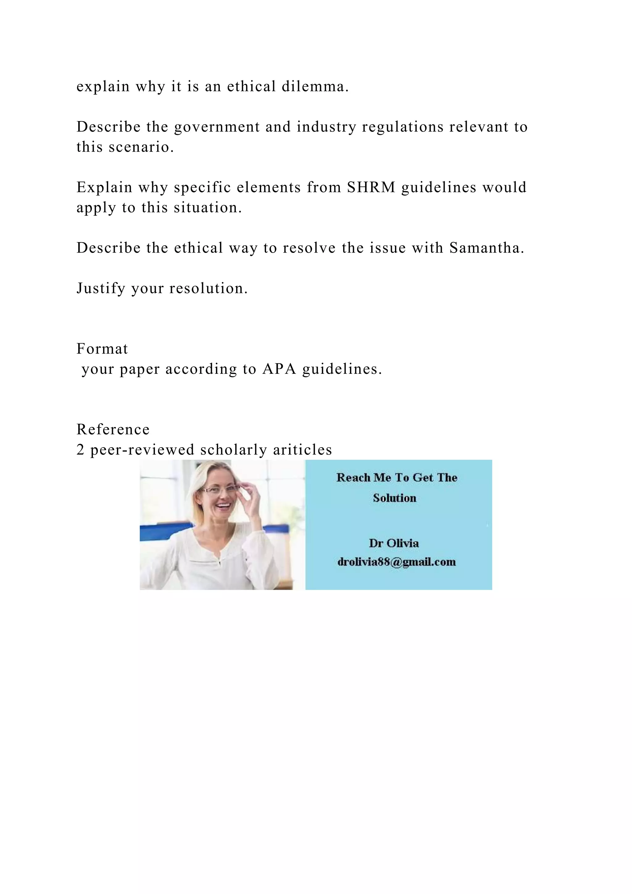 explain why it is an ethical dilemma.
Describe the government and industry regulations relevant to
this scenario.
Explain why specific elements from SHRM guidelines would
apply to this situation.
Describe the ethical way to resolve the issue with Samantha.
Justify your resolution.
Format
your paper according to APA guidelines.
Reference
2 peer-reviewed scholarly ariticles
 