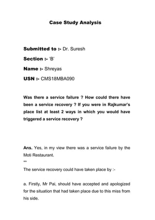 Case Study Analysis
Submitted to :- Dr. Suresh
Section :- ‘B’
Name :- Shreyas
USN :- CMS18MBA090
Was there a service failure ? How could there have
been a service recovery ? If you were in Rajkumar’s
place list at least 2 ways in which you would have
triggered a service recovery ?
Ans. Yes, in my view there was a service failure by the
Moti Restaurant.
**
The service recovery could have taken place by :-
a. Firstly, Mr Pai, should have accepted and apologized
for the situation that had taken place due to this miss from
his side.
 