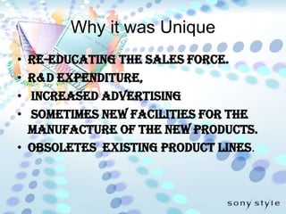 Why it was UniqueRe-educating the sales force.R&D expenditure, increased advertising  sometimes new facilities for the manufacture of the new products.Obsoletes  existing product lines.