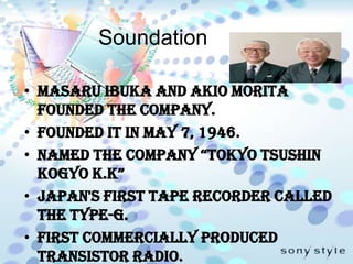 SoundationMasaru Ibuka and Akio Morita  founded the company.Founded it in May 7, 1946.Named the company “Tokyo Tsushin Kogyo K.K”Japan's first tape recorder called the Type-G.First commercially produced transistor radio.The name from sonus, the Latin word for sound.