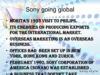 Sony going globalMorita's 1953 visit to Philips.its energies on producing exports for the international market.Overseas marketing is an overseas business. Offices had been set up in New York, Hong Kong and Zurich.February 1960, Sony Corporation of America (SONAM) was established .a business that doesn't take advantage of its opportunities doesn't deserve to be called an enterprise