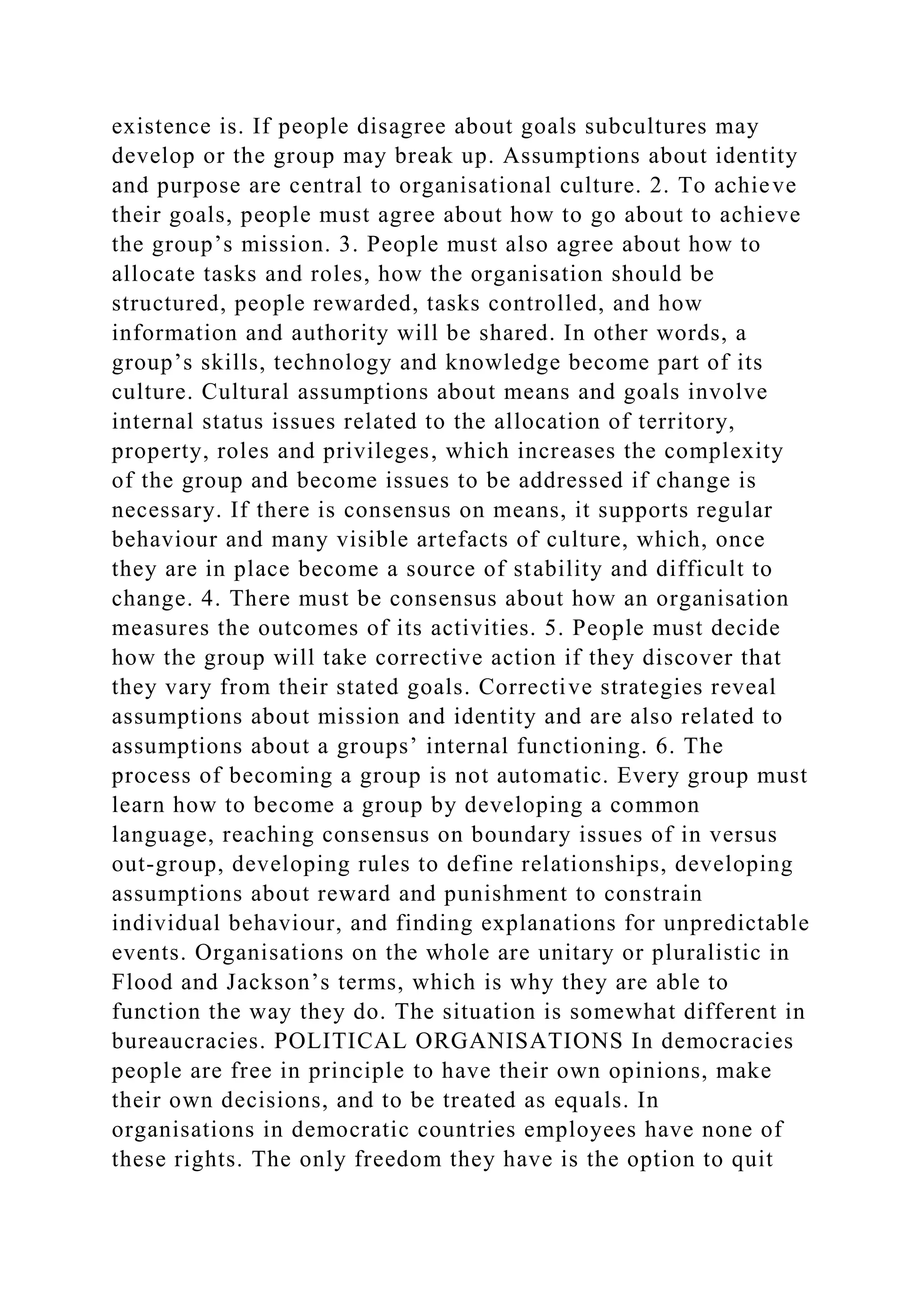 existence is. If people disagree about goals subcultures may
develop or the group may break up. Assumptions about identity
and purpose are central to organisational culture. 2. To achieve
their goals, people must agree about how to go about to achieve
the group’s mission. 3. People must also agree about how to
allocate tasks and roles, how the organisation should be
structured, people rewarded, tasks controlled, and how
information and authority will be shared. In other words, a
group’s skills, technology and knowledge become part of its
culture. Cultural assumptions about means and goals involve
internal status issues related to the allocation of territory,
property, roles and privileges, which increases the complexity
of the group and become issues to be addressed if change is
necessary. If there is consensus on means, it supports regular
behaviour and many visible artefacts of culture, which, once
they are in place become a source of stability and difficult to
change. 4. There must be consensus about how an organisation
measures the outcomes of its activities. 5. People must decide
how the group will take corrective action if they discover that
they vary from their stated goals. Corrective strategies reveal
assumptions about mission and identity and are also related to
assumptions about a groups’ internal functioning. 6. The
process of becoming a group is not automatic. Every group must
learn how to become a group by developing a common
language, reaching consensus on boundary issues of in versus
out-group, developing rules to define relationships, developing
assumptions about reward and punishment to constrain
individual behaviour, and finding explanations for unpredictable
events. Organisations on the whole are unitary or pluralistic in
Flood and Jackson’s terms, which is why they are able to
function the way they do. The situation is somewhat different in
bureaucracies. POLITICAL ORGANISATIONS In democracies
people are free in principle to have their own opinions, make
their own decisions, and to be treated as equals. In
organisations in democratic countries employees have none of
these rights. The only freedom they have is the option to quit
 