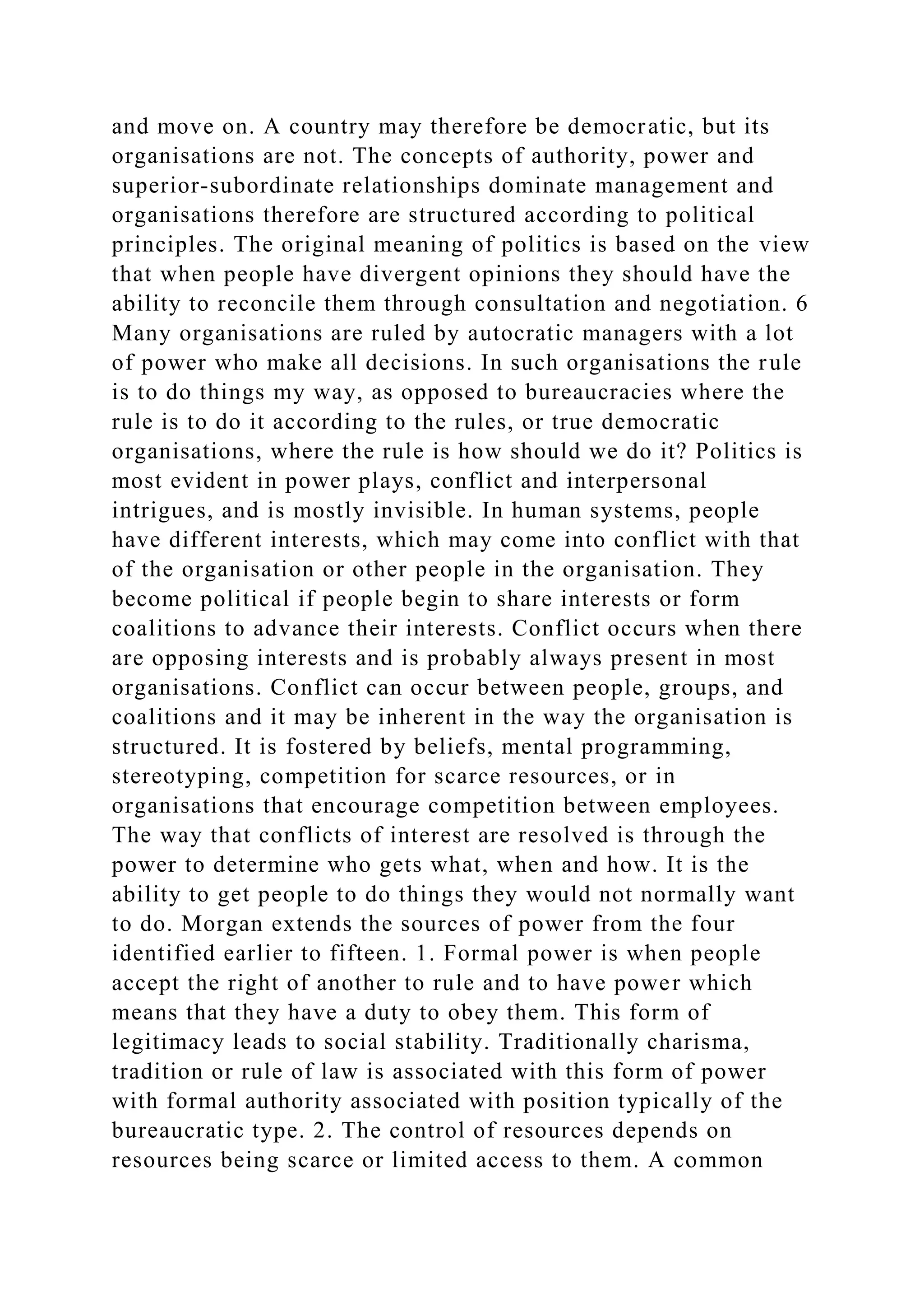 and move on. A country may therefore be democratic, but its
organisations are not. The concepts of authority, power and
superior-subordinate relationships dominate management and
organisations therefore are structured according to political
principles. The original meaning of politics is based on the view
that when people have divergent opinions they should have the
ability to reconcile them through consultation and negotiation. 6
Many organisations are ruled by autocratic managers with a lot
of power who make all decisions. In such organisations the rule
is to do things my way, as opposed to bureaucracies where the
rule is to do it according to the rules, or true democratic
organisations, where the rule is how should we do it? Politics is
most evident in power plays, conflict and interpersonal
intrigues, and is mostly invisible. In human systems, people
have different interests, which may come into conflict with that
of the organisation or other people in the organisation. They
become political if people begin to share interests or form
coalitions to advance their interests. Conflict occurs when there
are opposing interests and is probably always present in most
organisations. Conflict can occur between people, groups, and
coalitions and it may be inherent in the way the organisation is
structured. It is fostered by beliefs, mental programming,
stereotyping, competition for scarce resources, or in
organisations that encourage competition between employees.
The way that conflicts of interest are resolved is through the
power to determine who gets what, when and how. It is the
ability to get people to do things they would not normally want
to do. Morgan extends the sources of power from the four
identified earlier to fifteen. 1. Formal power is when people
accept the right of another to rule and to have power which
means that they have a duty to obey them. This form of
legitimacy leads to social stability. Traditionally charisma,
tradition or rule of law is associated with this form of power
with formal authority associated with position typically of the
bureaucratic type. 2. The control of resources depends on
resources being scarce or limited access to them. A common
 