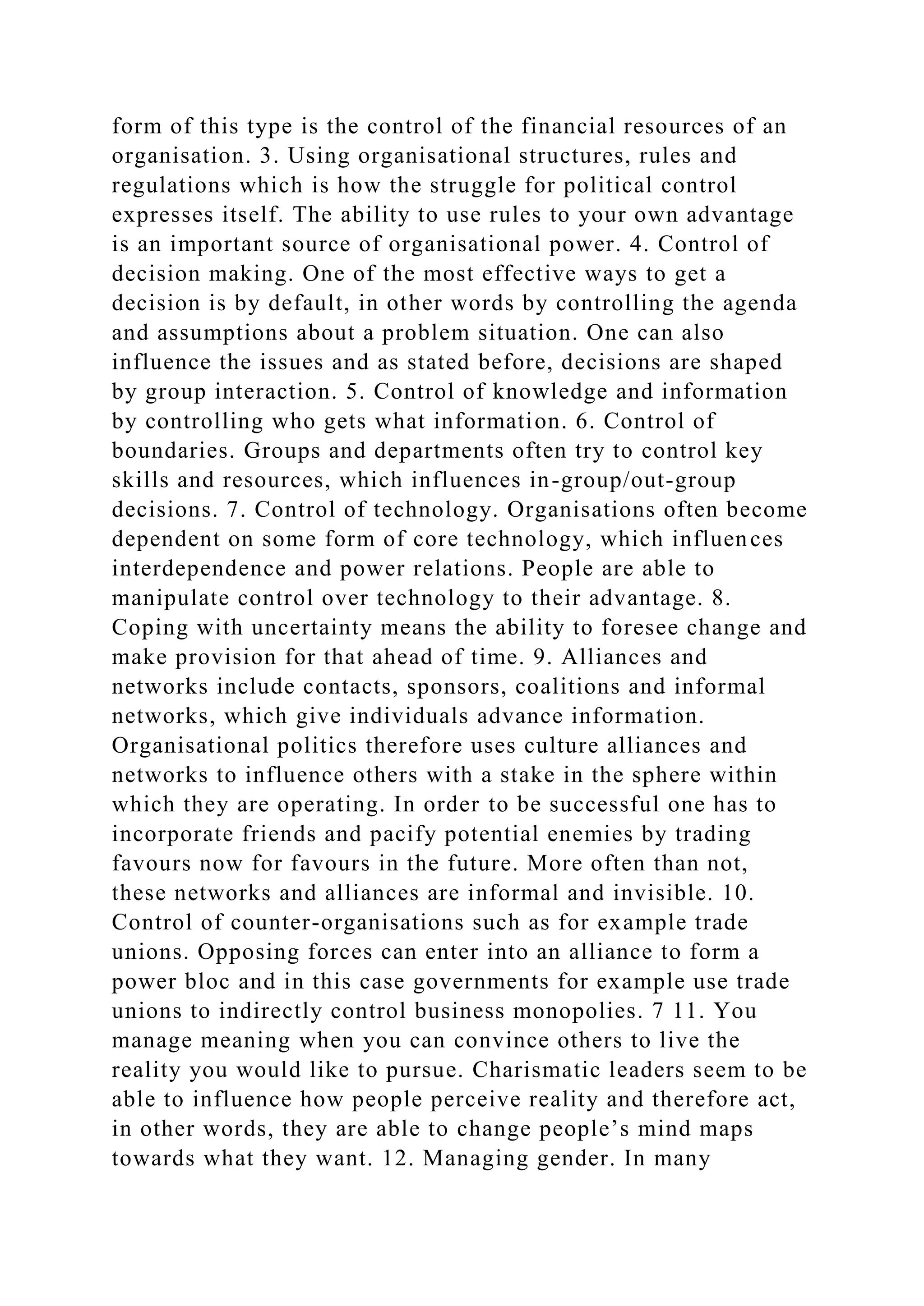 form of this type is the control of the financial resources of an
organisation. 3. Using organisational structures, rules and
regulations which is how the struggle for political control
expresses itself. The ability to use rules to your own advantage
is an important source of organisational power. 4. Control of
decision making. One of the most effective ways to get a
decision is by default, in other words by controlling the agenda
and assumptions about a problem situation. One can also
influence the issues and as stated before, decisions are shaped
by group interaction. 5. Control of knowledge and information
by controlling who gets what information. 6. Control of
boundaries. Groups and departments often try to control key
skills and resources, which influences in-group/out-group
decisions. 7. Control of technology. Organisations often become
dependent on some form of core technology, which influences
interdependence and power relations. People are able to
manipulate control over technology to their advantage. 8.
Coping with uncertainty means the ability to foresee change and
make provision for that ahead of time. 9. Alliances and
networks include contacts, sponsors, coalitions and informal
networks, which give individuals advance information.
Organisational politics therefore uses culture alliances and
networks to influence others with a stake in the sphere within
which they are operating. In order to be successful one has to
incorporate friends and pacify potential enemies by trading
favours now for favours in the future. More often than not,
these networks and alliances are informal and invisible. 10.
Control of counter-organisations such as for example trade
unions. Opposing forces can enter into an alliance to form a
power bloc and in this case governments for example use trade
unions to indirectly control business monopolies. 7 11. You
manage meaning when you can convince others to live the
reality you would like to pursue. Charismatic leaders seem to be
able to influence how people perceive reality and therefore act,
in other words, they are able to change people’s mind maps
towards what they want. 12. Managing gender. In many
 
