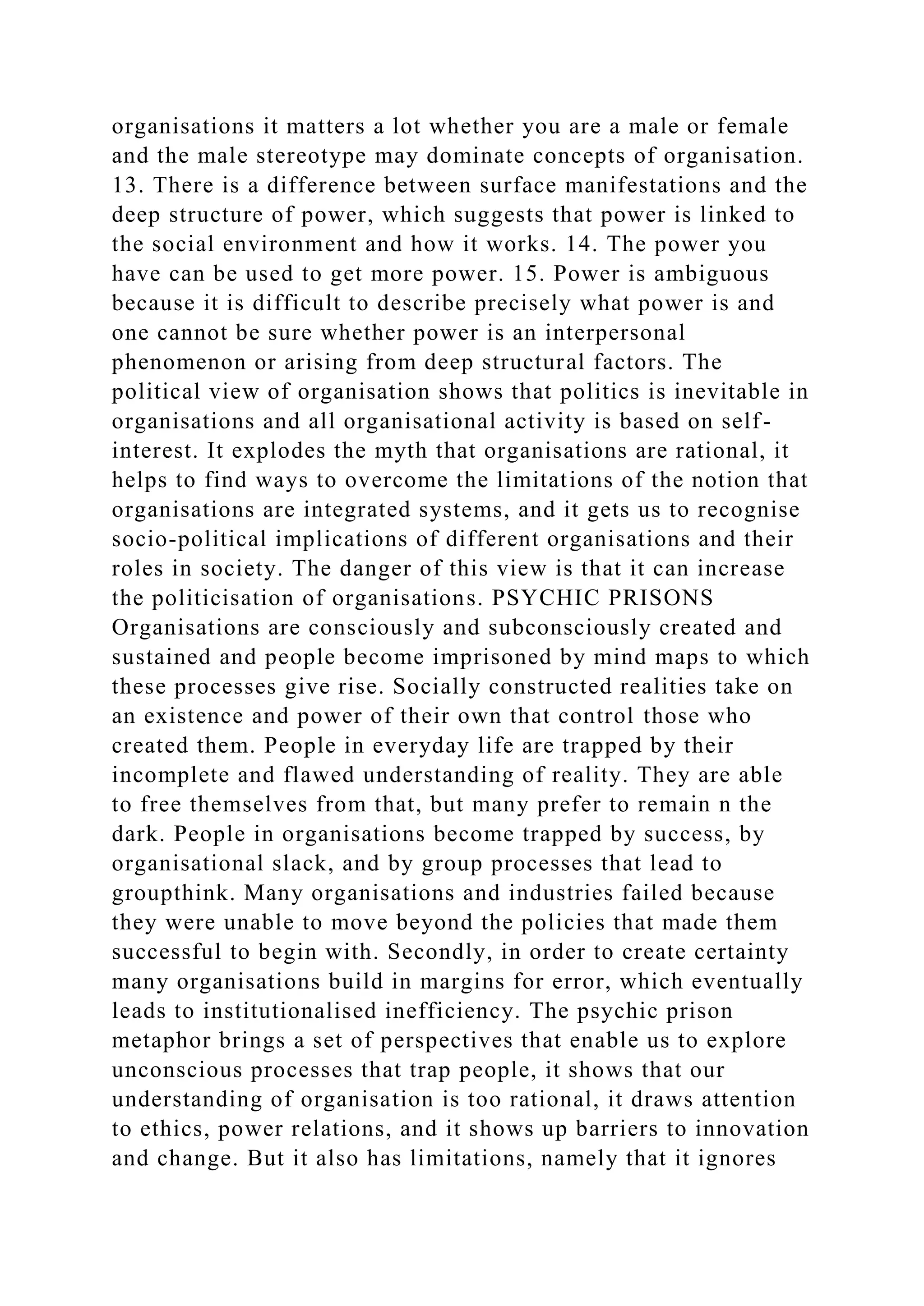 organisations it matters a lot whether you are a male or female
and the male stereotype may dominate concepts of organisation.
13. There is a difference between surface manifestations and the
deep structure of power, which suggests that power is linked to
the social environment and how it works. 14. The power you
have can be used to get more power. 15. Power is ambiguous
because it is difficult to describe precisely what power is and
one cannot be sure whether power is an interpersonal
phenomenon or arising from deep structural factors. The
political view of organisation shows that politics is inevitable in
organisations and all organisational activity is based on self-
interest. It explodes the myth that organisations are rational, it
helps to find ways to overcome the limitations of the notion that
organisations are integrated systems, and it gets us to recognise
socio-political implications of different organisations and their
roles in society. The danger of this view is that it can increase
the politicisation of organisations. PSYCHIC PRISONS
Organisations are consciously and subconsciously created and
sustained and people become imprisoned by mind maps to which
these processes give rise. Socially constructed realities take on
an existence and power of their own that control those who
created them. People in everyday life are trapped by their
incomplete and flawed understanding of reality. They are able
to free themselves from that, but many prefer to remain n the
dark. People in organisations become trapped by success, by
organisational slack, and by group processes that lead to
groupthink. Many organisations and industries failed because
they were unable to move beyond the policies that made them
successful to begin with. Secondly, in order to create certainty
many organisations build in margins for error, which eventually
leads to institutionalised inefficiency. The psychic prison
metaphor brings a set of perspectives that enable us to explore
unconscious processes that trap people, it shows that our
understanding of organisation is too rational, it draws attention
to ethics, power relations, and it shows up barriers to innovation
and change. But it also has limitations, namely that it ignores
 