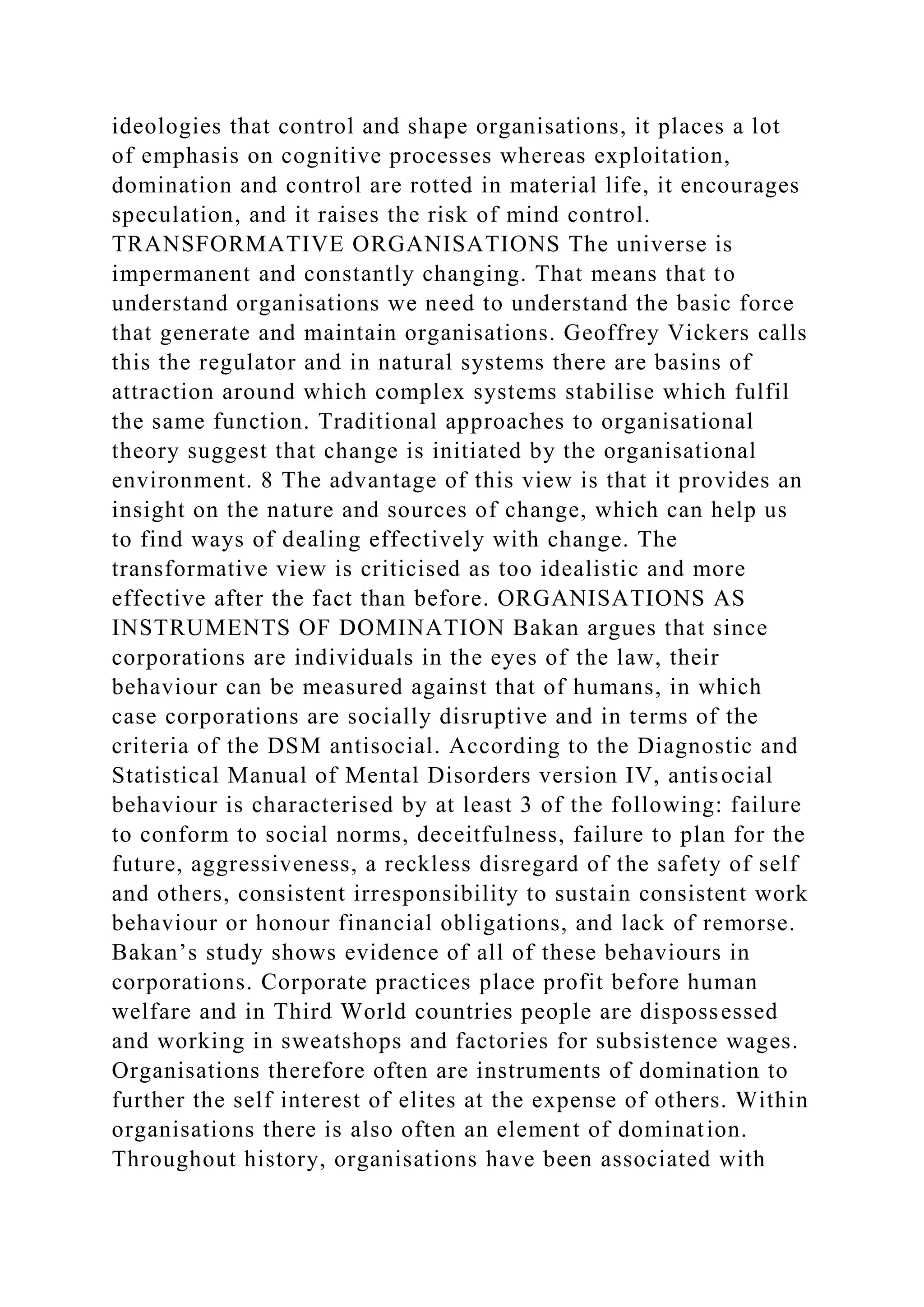 ideologies that control and shape organisations, it places a lot
of emphasis on cognitive processes whereas exploitation,
domination and control are rotted in material life, it encourages
speculation, and it raises the risk of mind control.
TRANSFORMATIVE ORGANISATIONS The universe is
impermanent and constantly changing. That means that to
understand organisations we need to understand the basic force
that generate and maintain organisations. Geoffrey Vickers calls
this the regulator and in natural systems there are basins of
attraction around which complex systems stabilise which fulfil
the same function. Traditional approaches to organisational
theory suggest that change is initiated by the organisational
environment. 8 The advantage of this view is that it provides an
insight on the nature and sources of change, which can help us
to find ways of dealing effectively with change. The
transformative view is criticised as too idealistic and more
effective after the fact than before. ORGANISATIONS AS
INSTRUMENTS OF DOMINATION Bakan argues that since
corporations are individuals in the eyes of the law, their
behaviour can be measured against that of humans, in which
case corporations are socially disruptive and in terms of the
criteria of the DSM antisocial. According to the Diagnostic and
Statistical Manual of Mental Disorders version IV, antisocial
behaviour is characterised by at least 3 of the following: failure
to conform to social norms, deceitfulness, failure to plan for the
future, aggressiveness, a reckless disregard of the safety of self
and others, consistent irresponsibility to sustain consistent work
behaviour or honour financial obligations, and lack of remorse.
Bakan’s study shows evidence of all of these behaviours in
corporations. Corporate practices place profit before human
welfare and in Third World countries people are dispossessed
and working in sweatshops and factories for subsistence wages.
Organisations therefore often are instruments of domination to
further the self interest of elites at the expense of others. Within
organisations there is also often an element of domination.
Throughout history, organisations have been associated with
 