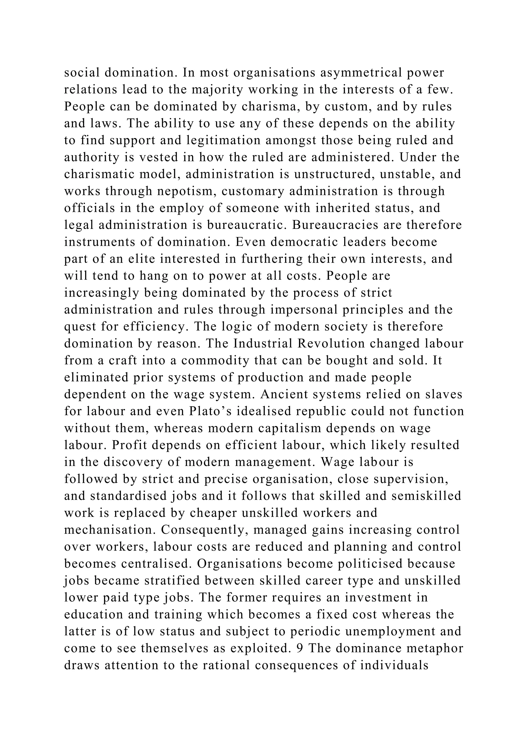 social domination. In most organisations asymmetrical power
relations lead to the majority working in the interests of a few.
People can be dominated by charisma, by custom, and by rules
and laws. The ability to use any of these depends on the ability
to find support and legitimation amongst those being ruled and
authority is vested in how the ruled are administered. Under the
charismatic model, administration is unstructured, unstable, and
works through nepotism, customary administration is through
officials in the employ of someone with inherited status, and
legal administration is bureaucratic. Bureaucracies are therefore
instruments of domination. Even democratic leaders become
part of an elite interested in furthering their own interests, and
will tend to hang on to power at all costs. People are
increasingly being dominated by the process of strict
administration and rules through impersonal principles and the
quest for efficiency. The logic of modern society is therefore
domination by reason. The Industrial Revolution changed labour
from a craft into a commodity that can be bought and sold. It
eliminated prior systems of production and made people
dependent on the wage system. Ancient systems relied on slaves
for labour and even Plato’s idealised republic could not function
without them, whereas modern capitalism depends on wage
labour. Profit depends on efficient labour, which likely resulted
in the discovery of modern management. Wage labour is
followed by strict and precise organisation, close supervision,
and standardised jobs and it follows that skilled and semiskilled
work is replaced by cheaper unskilled workers and
mechanisation. Consequently, managed gains increasing control
over workers, labour costs are reduced and planning and control
becomes centralised. Organisations become politicised because
jobs became stratified between skilled career type and unskilled
lower paid type jobs. The former requires an investment in
education and training which becomes a fixed cost whereas the
latter is of low status and subject to periodic unemployment and
come to see themselves as exploited. 9 The dominance metaphor
draws attention to the rational consequences of individuals
 