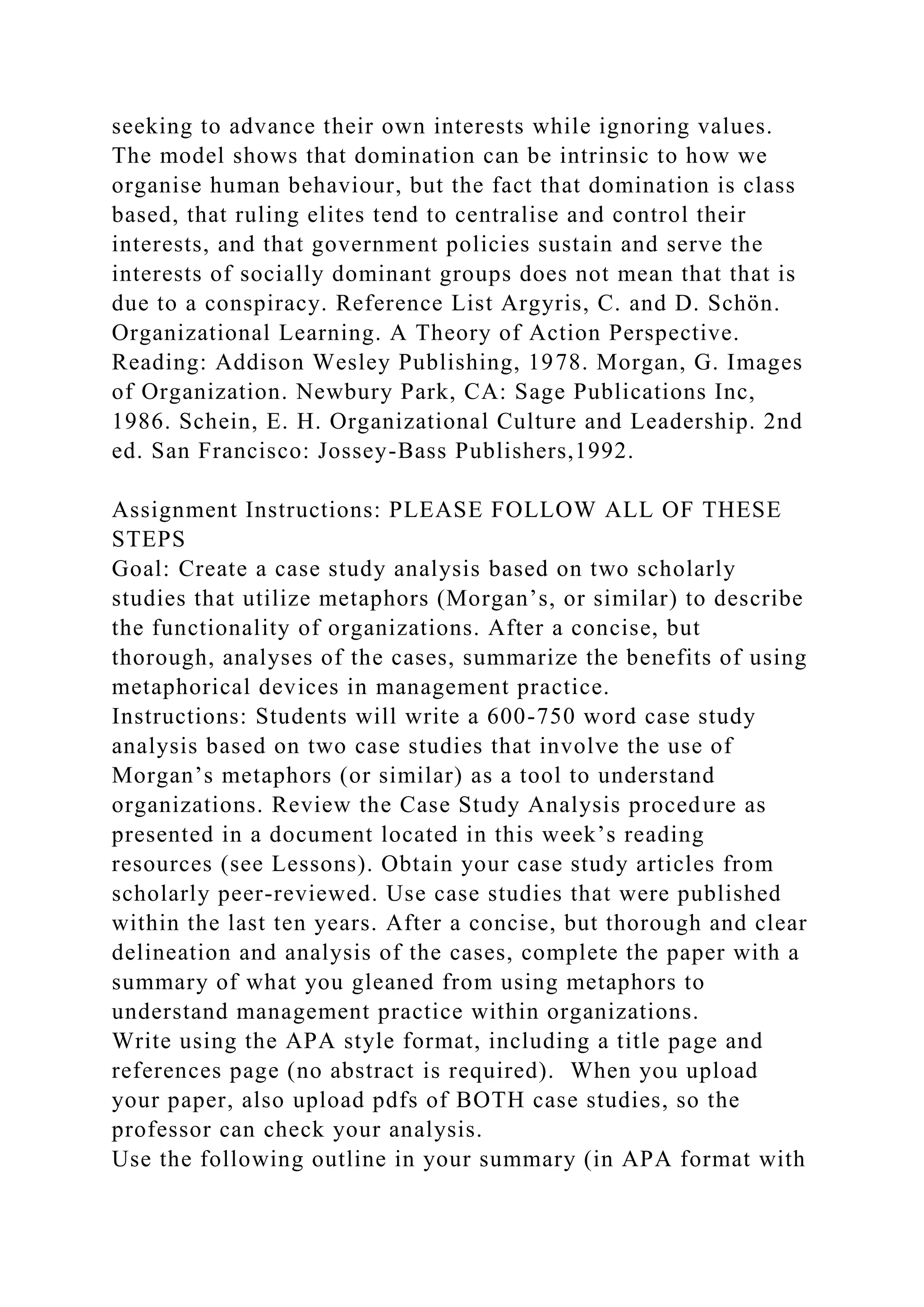 seeking to advance their own interests while ignoring values.
The model shows that domination can be intrinsic to how we
organise human behaviour, but the fact that domination is class
based, that ruling elites tend to centralise and control their
interests, and that government policies sustain and serve the
interests of socially dominant groups does not mean that that is
due to a conspiracy. Reference List Argyris, C. and D. Schön.
Organizational Learning. A Theory of Action Perspective.
Reading: Addison Wesley Publishing, 1978. Morgan, G. Images
of Organization. Newbury Park, CA: Sage Publications Inc,
1986. Schein, E. H. Organizational Culture and Leadership. 2nd
ed. San Francisco: Jossey-Bass Publishers,1992.
Assignment Instructions: PLEASE FOLLOW ALL OF THESE
STEPS
Goal: Create a case study analysis based on two scholarly
studies that utilize metaphors (Morgan’s, or similar) to describe
the functionality of organizations. After a concise, but
thorough, analyses of the cases, summarize the benefits of using
metaphorical devices in management practice.
Instructions: Students will write a 600-750 word case study
analysis based on two case studies that involve the use of
Morgan’s metaphors (or similar) as a tool to understand
organizations. Review the Case Study Analysis procedure as
presented in a document located in this week’s reading
resources (see Lessons). Obtain your case study articles from
scholarly peer-reviewed. Use case studies that were published
within the last ten years. After a concise, but thorough and clear
delineation and analysis of the cases, complete the paper with a
summary of what you gleaned from using metaphors to
understand management practice within organizations.
Write using the APA style format, including a title page and
references page (no abstract is required). When you upload
your paper, also upload pdfs of BOTH case studies, so the
professor can check your analysis.
Use the following outline in your summary (in APA format with
 