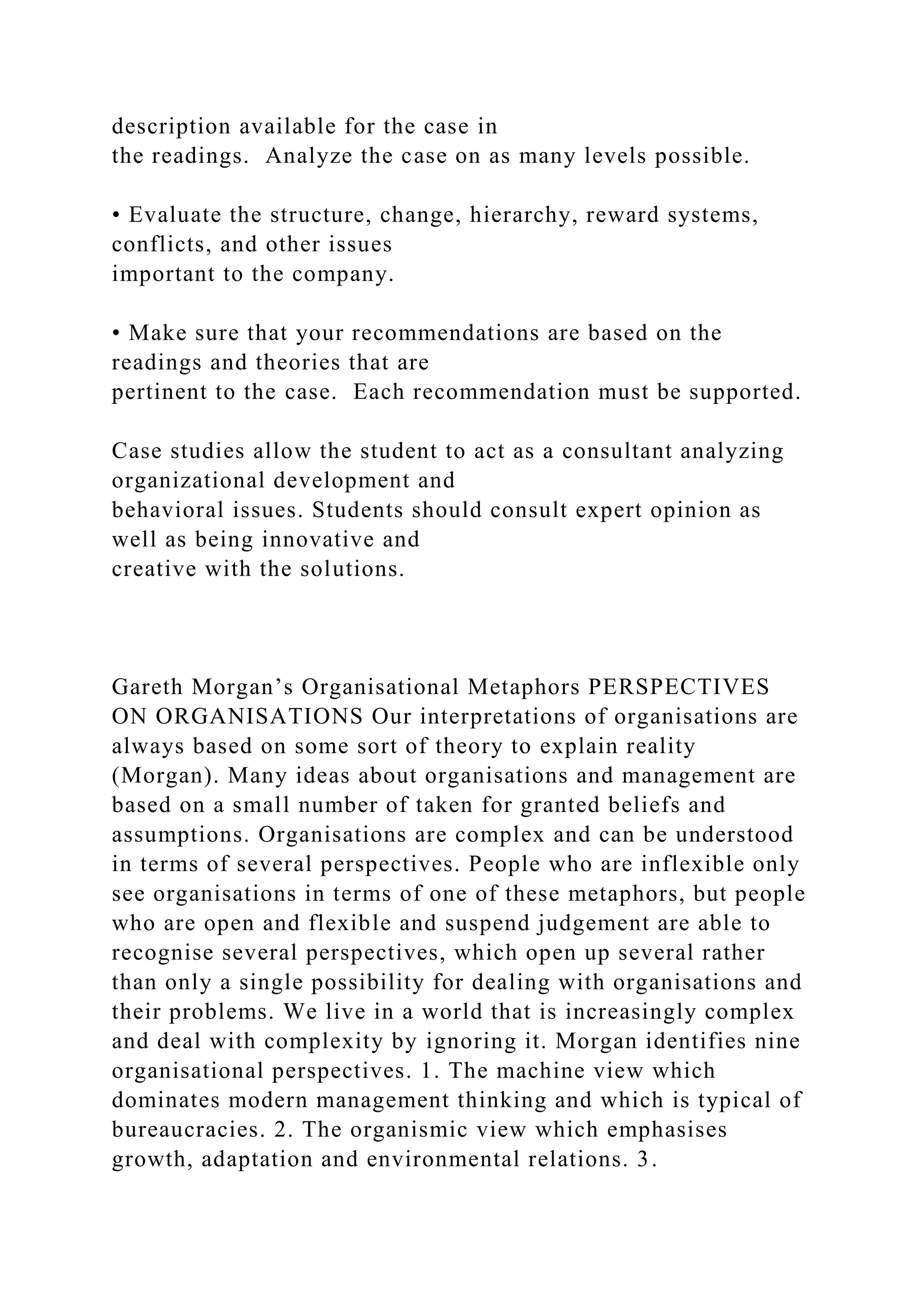 description available for the case in
the readings. Analyze the case on as many levels possible.
• Evaluate the structure, change, hierarchy, reward systems,
conflicts, and other issues
important to the company.
• Make sure that your recommendations are based on the
readings and theories that are
pertinent to the case. Each recommendation must be supported.
Case studies allow the student to act as a consultant analyzing
organizational development and
behavioral issues. Students should consult expert opinion as
well as being innovative and
creative with the solutions.
Gareth Morgan’s Organisational Metaphors PERSPECTIVES
ON ORGANISATIONS Our interpretations of organisations are
always based on some sort of theory to explain reality
(Morgan). Many ideas about organisations and management are
based on a small number of taken for granted beliefs and
assumptions. Organisations are complex and can be understood
in terms of several perspectives. People who are inflexible only
see organisations in terms of one of these metaphors, but people
who are open and flexible and suspend judgement are able to
recognise several perspectives, which open up several rather
than only a single possibility for dealing with organisations and
their problems. We live in a world that is increasingly complex
and deal with complexity by ignoring it. Morgan identifies nine
organisational perspectives. 1. The machine view which
dominates modern management thinking and which is typical of
bureaucracies. 2. The organismic view which emphasises
growth, adaptation and environmental relations. 3.
 