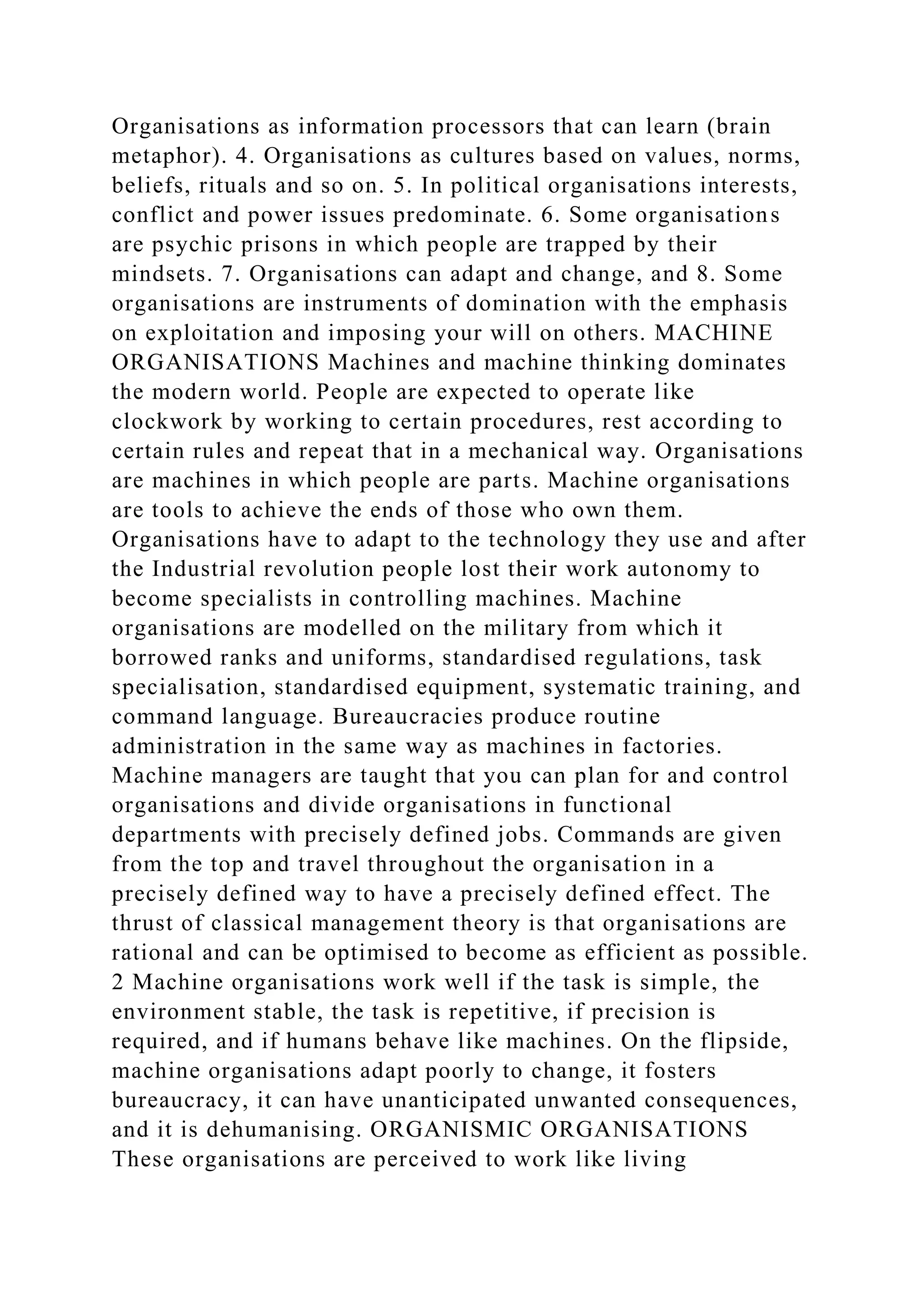 Organisations as information processors that can learn (brain
metaphor). 4. Organisations as cultures based on values, norms,
beliefs, rituals and so on. 5. In political organisations interests,
conflict and power issues predominate. 6. Some organisations
are psychic prisons in which people are trapped by their
mindsets. 7. Organisations can adapt and change, and 8. Some
organisations are instruments of domination with the emphasis
on exploitation and imposing your will on others. MACHINE
ORGANISATIONS Machines and machine thinking dominates
the modern world. People are expected to operate like
clockwork by working to certain procedures, rest according to
certain rules and repeat that in a mechanical way. Organisations
are machines in which people are parts. Machine organisations
are tools to achieve the ends of those who own them.
Organisations have to adapt to the technology they use and after
the Industrial revolution people lost their work autonomy to
become specialists in controlling machines. Machine
organisations are modelled on the military from which it
borrowed ranks and uniforms, standardised regulations, task
specialisation, standardised equipment, systematic training, and
command language. Bureaucracies produce routine
administration in the same way as machines in factories.
Machine managers are taught that you can plan for and control
organisations and divide organisations in functional
departments with precisely defined jobs. Commands are given
from the top and travel throughout the organisation in a
precisely defined way to have a precisely defined effect. The
thrust of classical management theory is that organisations are
rational and can be optimised to become as efficient as possible.
2 Machine organisations work well if the task is simple, the
environment stable, the task is repetitive, if precision is
required, and if humans behave like machines. On the flipside,
machine organisations adapt poorly to change, it fosters
bureaucracy, it can have unanticipated unwanted consequences,
and it is dehumanising. ORGANISMIC ORGANISATIONS
These organisations are perceived to work like living
 