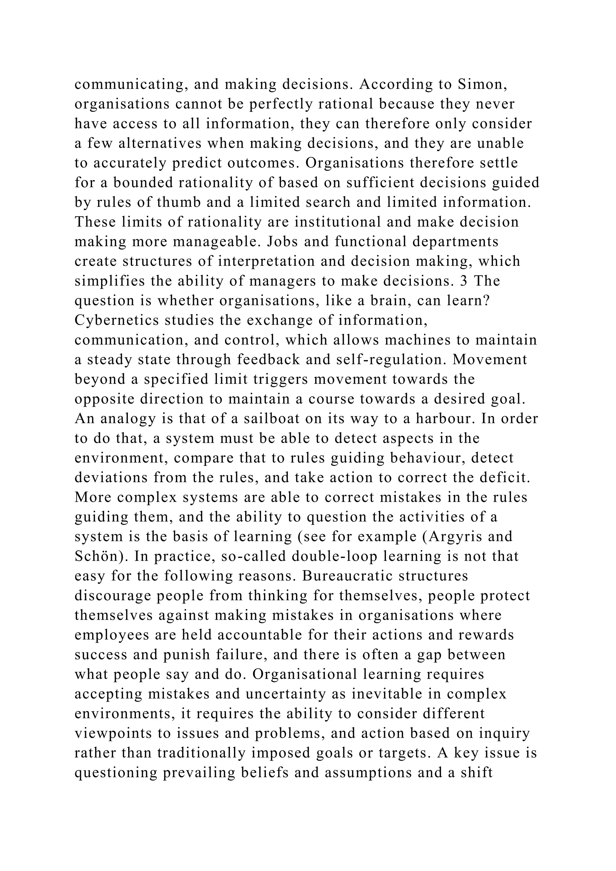 communicating, and making decisions. According to Simon,
organisations cannot be perfectly rational because they never
have access to all information, they can therefore only consider
a few alternatives when making decisions, and they are unable
to accurately predict outcomes. Organisations therefore settle
for a bounded rationality of based on sufficient decisions guided
by rules of thumb and a limited search and limited information.
These limits of rationality are institutional and make decision
making more manageable. Jobs and functional departments
create structures of interpretation and decision making, which
simplifies the ability of managers to make decisions. 3 The
question is whether organisations, like a brain, can learn?
Cybernetics studies the exchange of information,
communication, and control, which allows machines to maintain
a steady state through feedback and self-regulation. Movement
beyond a specified limit triggers movement towards the
opposite direction to maintain a course towards a desired goal.
An analogy is that of a sailboat on its way to a harbour. In order
to do that, a system must be able to detect aspects in the
environment, compare that to rules guiding behaviour, detect
deviations from the rules, and take action to correct the deficit.
More complex systems are able to correct mistakes in the rules
guiding them, and the ability to question the activities of a
system is the basis of learning (see for example (Argyris and
Schön). In practice, so-called double-loop learning is not that
easy for the following reasons. Bureaucratic structures
discourage people from thinking for themselves, people protect
themselves against making mistakes in organisations where
employees are held accountable for their actions and rewards
success and punish failure, and there is often a gap between
what people say and do. Organisational learning requires
accepting mistakes and uncertainty as inevitable in complex
environments, it requires the ability to consider different
viewpoints to issues and problems, and action based on inquiry
rather than traditionally imposed goals or targets. A key issue is
questioning prevailing beliefs and assumptions and a shift
 