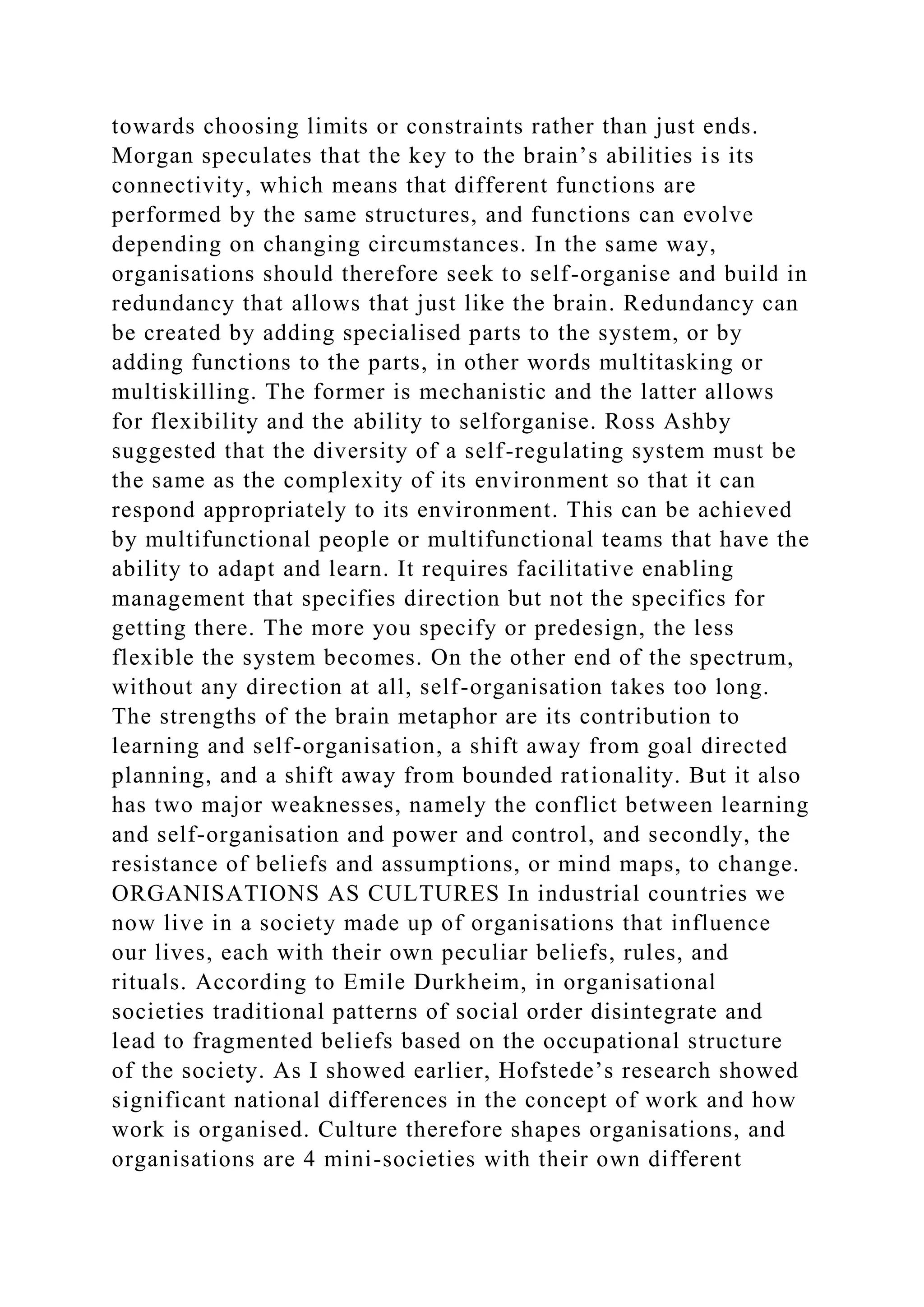 towards choosing limits or constraints rather than just ends.
Morgan speculates that the key to the brain’s abilities is its
connectivity, which means that different functions are
performed by the same structures, and functions can evolve
depending on changing circumstances. In the same way,
organisations should therefore seek to self-organise and build in
redundancy that allows that just like the brain. Redundancy can
be created by adding specialised parts to the system, or by
adding functions to the parts, in other words multitasking or
multiskilling. The former is mechanistic and the latter allows
for flexibility and the ability to selforganise. Ross Ashby
suggested that the diversity of a self-regulating system must be
the same as the complexity of its environment so that it can
respond appropriately to its environment. This can be achieved
by multifunctional people or multifunctional teams that have the
ability to adapt and learn. It requires facilitative enabling
management that specifies direction but not the specifics for
getting there. The more you specify or predesign, the less
flexible the system becomes. On the other end of the spectrum,
without any direction at all, self-organisation takes too long.
The strengths of the brain metaphor are its contribution to
learning and self-organisation, a shift away from goal directed
planning, and a shift away from bounded rationality. But it also
has two major weaknesses, namely the conflict between learning
and self-organisation and power and control, and secondly, the
resistance of beliefs and assumptions, or mind maps, to change.
ORGANISATIONS AS CULTURES In industrial countries we
now live in a society made up of organisations that influence
our lives, each with their own peculiar beliefs, rules, and
rituals. According to Emile Durkheim, in organisational
societies traditional patterns of social order disintegrate and
lead to fragmented beliefs based on the occupational structure
of the society. As I showed earlier, Hofstede’s research showed
significant national differences in the concept of work and how
work is organised. Culture therefore shapes organisations, and
organisations are 4 mini-societies with their own different
 