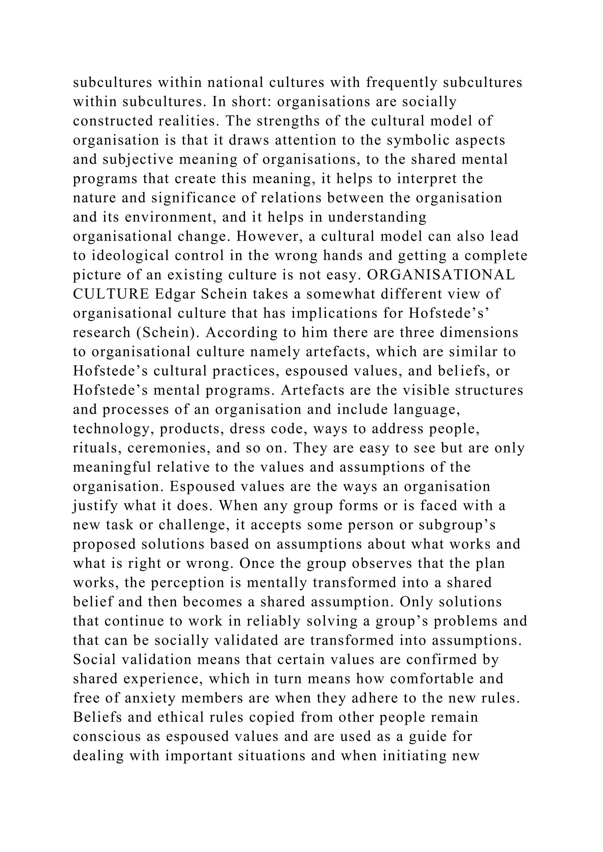 subcultures within national cultures with frequently subcultures
within subcultures. In short: organisations are socially
constructed realities. The strengths of the cultural model of
organisation is that it draws attention to the symbolic aspects
and subjective meaning of organisations, to the shared mental
programs that create this meaning, it helps to interpret the
nature and significance of relations between the organisation
and its environment, and it helps in understanding
organisational change. However, a cultural model can also lead
to ideological control in the wrong hands and getting a complete
picture of an existing culture is not easy. ORGANISATIONAL
CULTURE Edgar Schein takes a somewhat different view of
organisational culture that has implications for Hofstede’s’
research (Schein). According to him there are three dimensions
to organisational culture namely artefacts, which are similar to
Hofstede’s cultural practices, espoused values, and beliefs, or
Hofstede’s mental programs. Artefacts are the visible structures
and processes of an organisation and include language,
technology, products, dress code, ways to address people,
rituals, ceremonies, and so on. They are easy to see but are only
meaningful relative to the values and assumptions of the
organisation. Espoused values are the ways an organisation
justify what it does. When any group forms or is faced with a
new task or challenge, it accepts some person or subgroup’s
proposed solutions based on assumptions about what works and
what is right or wrong. Once the group observes that the plan
works, the perception is mentally transformed into a shared
belief and then becomes a shared assumption. Only solutions
that continue to work in reliably solving a group’s problems and
that can be socially validated are transformed into assumptions.
Social validation means that certain values are confirmed by
shared experience, which in turn means how comfortable and
free of anxiety members are when they adhere to the new rules.
Beliefs and ethical rules copied from other people remain
conscious as espoused values and are used as a guide for
dealing with important situations and when initiating new
 