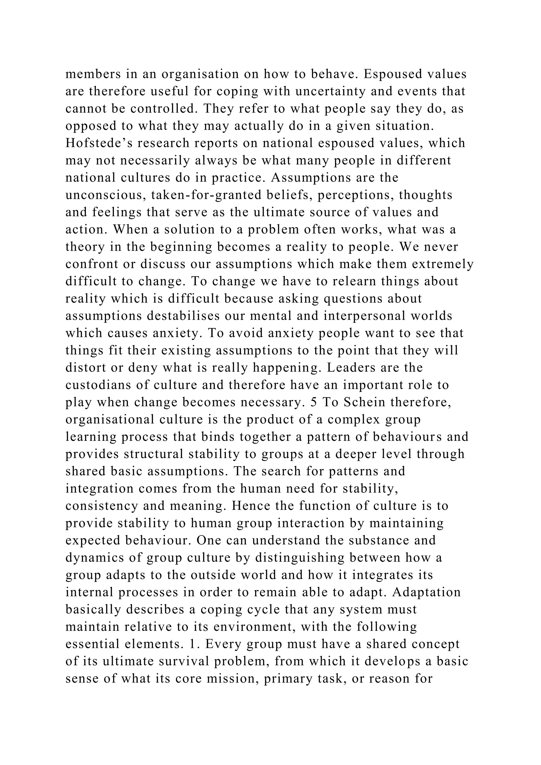 members in an organisation on how to behave. Espoused values
are therefore useful for coping with uncertainty and events that
cannot be controlled. They refer to what people say they do, as
opposed to what they may actually do in a given situation.
Hofstede’s research reports on national espoused values, which
may not necessarily always be what many people in different
national cultures do in practice. Assumptions are the
unconscious, taken-for-granted beliefs, perceptions, thoughts
and feelings that serve as the ultimate source of values and
action. When a solution to a problem often works, what was a
theory in the beginning becomes a reality to people. We never
confront or discuss our assumptions which make them extremely
difficult to change. To change we have to relearn things about
reality which is difficult because asking questions about
assumptions destabilises our mental and interpersonal worlds
which causes anxiety. To avoid anxiety people want to see that
things fit their existing assumptions to the point that they will
distort or deny what is really happening. Leaders are the
custodians of culture and therefore have an important role to
play when change becomes necessary. 5 To Schein therefore,
organisational culture is the product of a complex group
learning process that binds together a pattern of behaviours and
provides structural stability to groups at a deeper level through
shared basic assumptions. The search for patterns and
integration comes from the human need for stability,
consistency and meaning. Hence the function of culture is to
provide stability to human group interaction by maintaining
expected behaviour. One can understand the substance and
dynamics of group culture by distinguishing between how a
group adapts to the outside world and how it integrates its
internal processes in order to remain able to adapt. Adaptation
basically describes a coping cycle that any system must
maintain relative to its environment, with the following
essential elements. 1. Every group must have a shared concept
of its ultimate survival problem, from which it develops a basic
sense of what its core mission, primary task, or reason for
 