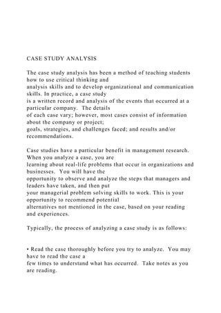 CASE STUDY ANALYSIS
The case study analysis has been a method of teaching students
how to use critical thinking and
analysis skills and to develop organizational and communication
skills. In practice, a case study
is a written record and analysis of the events that occurred at a
particular company. The details
of each case vary; however, most cases consist of information
about the company or project;
goals, strategies, and challenges faced; and results and/or
recommendations.
Case studies have a particular benefit in management research.
When you analyze a case, you are
learning about real-life problems that occur in organizations and
businesses. You will have the
opportunity to observe and analyze the steps that managers and
leaders have taken, and then put
your managerial problem solving skills to work. This is your
opportunity to recommend potential
alternatives not mentioned in the case, based on your reading
and experiences.
Typically, the process of analyzing a case study is as follows:
• Read the case thoroughly before you try to analyze. You may
have to read the case a
few times to understand what has occurred. Take notes as you
are reading.
 