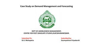 Case Study on Demand Management and Forecasting
DEPT OF AGRIBUSINESS MANAGEMENT,
CENTRE FOR POST GRADUATE STUDIES,OUAT,BHUBANESWAR.
Submitted To:
Dr.S. Mohapatra
Submitted by:
Soumyashree Priyadarshi
 
