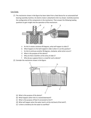 Case Study:

   (1) The mechanism shown in the figure has been taken from a feed device for an automated ball
       bearing assembly machine. An electric motor is attached to link A as shown. Carefully examine
       the configuration of the components in the mechanism. Then answer the following leading
       questions to gain insight into the operation of the mechanism.




              a. As link A rotates clockwise 90 degrees, what will happen to slide C?
              b. What happens to the ball trapped in slide C when it is at this position?
              c. As link A continues another 90 degrees, clockwise, what action occurs?
              d. What is the purpose of this device?
              e. Why are there chamfers at the entry of slide C?
              f. Why do you suppose there is a need for such a device?
   (2) Consider the mechanism shown in the figure:




       (a)    What is the purpose of the device?
                                    f
       (b)    What happens when link A is moved downward?
       (c)    What is the purpose of float D connected to link F?
       (d)    What will happen when the water level is at the mid level of the tank?
                                                                               tank?
       (e)    Is there a tendency for the water to overflow?
 