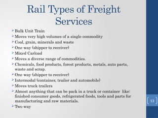 Rail Types of Freight
Services
Bulk Unit Train
Moves very high volumes of a single commodity
Coal, grain, minerals and waste
One way (shipper to receiver)
Mixed Carload
Moves a diverse range of commodities.
Chemicals, food products, forest products, metals, auto parts,
waste and scrap.
One way (shipper to receiver)
Intermodal (container, trailer and automobile)
Moves truck trailers
Almost anything that can be pack in a truck or container like:
finished consumer goods, refrigerated foods, tools and parts for
manufacturing and raw materials.
Two way
13
 