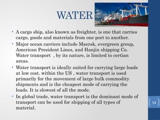 WATER
• A cargo ship, also known as freighter, is one that carries
cargo, goods and materials from one port to another.
• Major ocean carriers include Maersk, evergreen group,
American President Lines, and Hanjin shipping Co.
Water transport , by its nature, is limited to certian
areas.
• Water transport is ideally suited for carrying large loads
at low cost. within the US , water transport is used
primarily for the movement of large bulk commodity
shipments and is the cheapest mode of carrying the
loads. It is slowest of all the mode.
• In global trade, water transport is the dominant mode of
transport can be used for shipping of all types of
material.
14
 