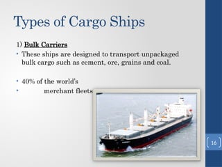 Types of Cargo Ships
1) Bulk Carriers
• These ships are designed to transport unpackaged
bulk cargo such as cement, ore, grains and coal.
• 40% of the world’s
• merchant fleets.
16
 
