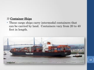 3) Container Ships
• These cargo ships carry intermodal containers that
can be carried by land. Containers vary from 20 to 40
feet in length.
18
 