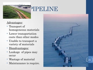 PIPELINE
Advantages-
• Transport of
homogeneous materials
• Lower transportation
costs than other modes
• Unable to transport a
variety of materials
• Disadvantages-
• Leakage of pipes may
occur
• Wastage of material
• Maintanance is require.
21
 