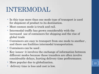 INTERMODAL
• In this type more than one mode type of transport is used
for shipment of product to its destination.
• Most coomon mode is truck and rail.
• Intermodal traffic has grown considerably with the
increased use of containers for shipping and the rise of
global trade
• Containers are easy to transport from one mode to another ,
and there use fcailities intermodal transportation.
• Containers can be used .
• Key issues- it involves the exchange of information between
different modes because these transfers are often involve
considreable delays, hurting delivery time perfrormance.
• More popular due to globalization.
• delivery time is less and cost is low.
22
 