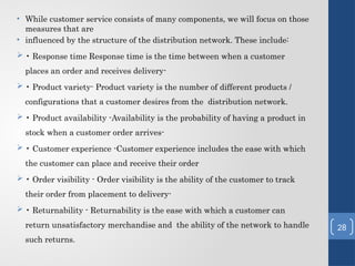 • While customer service consists of many components, we will focus on those
measures that are
• influenced by the structure of the distribution network. These include:
 • Response time Response time is the time between when a customer
places an order and receives delivery-
 • Product variety- Product variety is the number of different products /
configurations that a customer desires from the distribution network.
 • Product availability -Availability is the probability of having a product in
stock when a customer order arrives-
 • Customer experience -Customer experience includes the ease with which
the customer can place and receive their order
 • Order visibility - Order visibility is the ability of the customer to track
their order from placement to delivery-
 • Returnability - Returnability is the ease with which a customer can
return unsatisfactory merchandise and the ability of the network to handle
such returns.
28
 