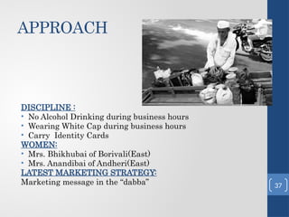 APPROACH
DISCIPLINE :
• No Alcohol Drinking during business hours
• Wearing White Cap during business hours
• Carry Identity Cards
WOMEN:
• Mrs. Bhikhubai of Borivali(East)
• Mrs. Anandibai of Andheri(East)
LATEST MARKETING STRATEGY:
Marketing message in the “dabba” 37
 
