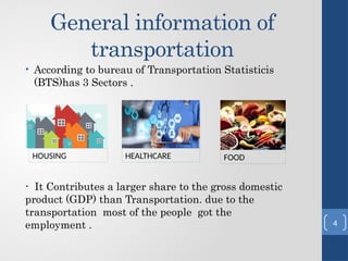 General information of
transportation
• According to bureau of Transportation Statisticis
(BTS)has 3 Sectors .
- It Contributes a larger share to the gross domestic
product (GDP) than Transportation. due to the
transportation most of the people got the
employment .
HOUSING HEALTHCARE FOOD
4
 