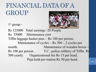 FINANCIAL DATA OF A
GROUP
1st
group –
Rs 125000 Total earnings -20 People
Rs 35000 Maintenance cost
Tiffin luggage basket pass – Rs 180 per person.
Maintenance of cycles – Rs 300 – 2 cycles per
month. Maintenance of wooden boxes –
Rs 100 per person . T.C , police robbery of Tiffin Rs
500 yearly. Organizational fee Rs 15 per head.
Puja held per station Rs 50 per head.
42
 