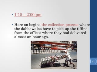 • 1:15 – 2:00 pm
• Here on begins the collection process where
the dabbawalas have to pick up the tiffins
from the offices where they had delivered
almost an hour ago.
51
 