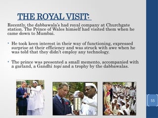 THE ROYAL VISIT:
Recently, the dabbawala’s had royal company at Churchgate
station. The Prince of Wales himself had visited them when he
came down to Mumbai.
• He took keen interest in their way of functioning, expressed
surprise at their efficiency and was struck with awe when he
was told that they didn’t employ any technology.
• The prince was presented a small memento, accompanied with
a garland, a Gandhi topi and a trophy by the dabbawalas.
55
 