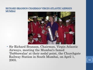 RICHARD BRANSON CHAIRMAN VIRGINATLANTICAIRWAYS
MUMBAI
• Sir Richard Branson, Chairman, Virgin Atlantic
Airways, meeting the Mumbai's famed
'Dabbawalas' at their nodal point, the Churchgate
Railway Station in South Mumbai, on April 1,
2005. 56
 