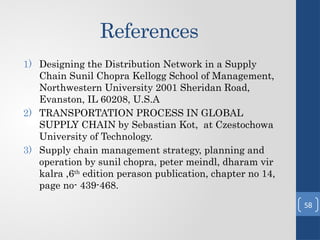 References
1) Designing the Distribution Network in a Supply
Chain Sunil Chopra Kellogg School of Management,
Northwestern University 2001 Sheridan Road,
Evanston, IL 60208, U.S.A
2) TRANSPORTATION PROCESS IN GLOBAL
SUPPLY CHAIN by Sebastian Kot, at Czestochowa
University of Technology.
3) Supply chain management strategy, planning and
operation by sunil chopra, peter meindl, dharam vir
kalra ,6th
edition perason publication, chapter no 14,
page no- 439-468.
58
 