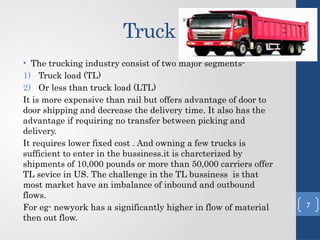 Truck
• The trucking industry consist of two major segments-
1) Truck load (TL)
2) Or less than truck load (LTL)
It is more expensive than rail but offers advantage of door to
door shipping and decrease the delivery time. It also has the
advantage if requiring no transfer between picking and
delivery.
It requires lower fixed cost . And owning a few trucks is
sufficient to enter in the bussiness.it is charcterized by
shipments of 10,000 pounds or more than 50,000 carriers offer
TL sevice in US. The challenge in the TL bussiness is that
most market have an imbalance of inbound and outbound
flows.
For eg- newyork has a significantly higher in flow of material
then out flow.
7
 