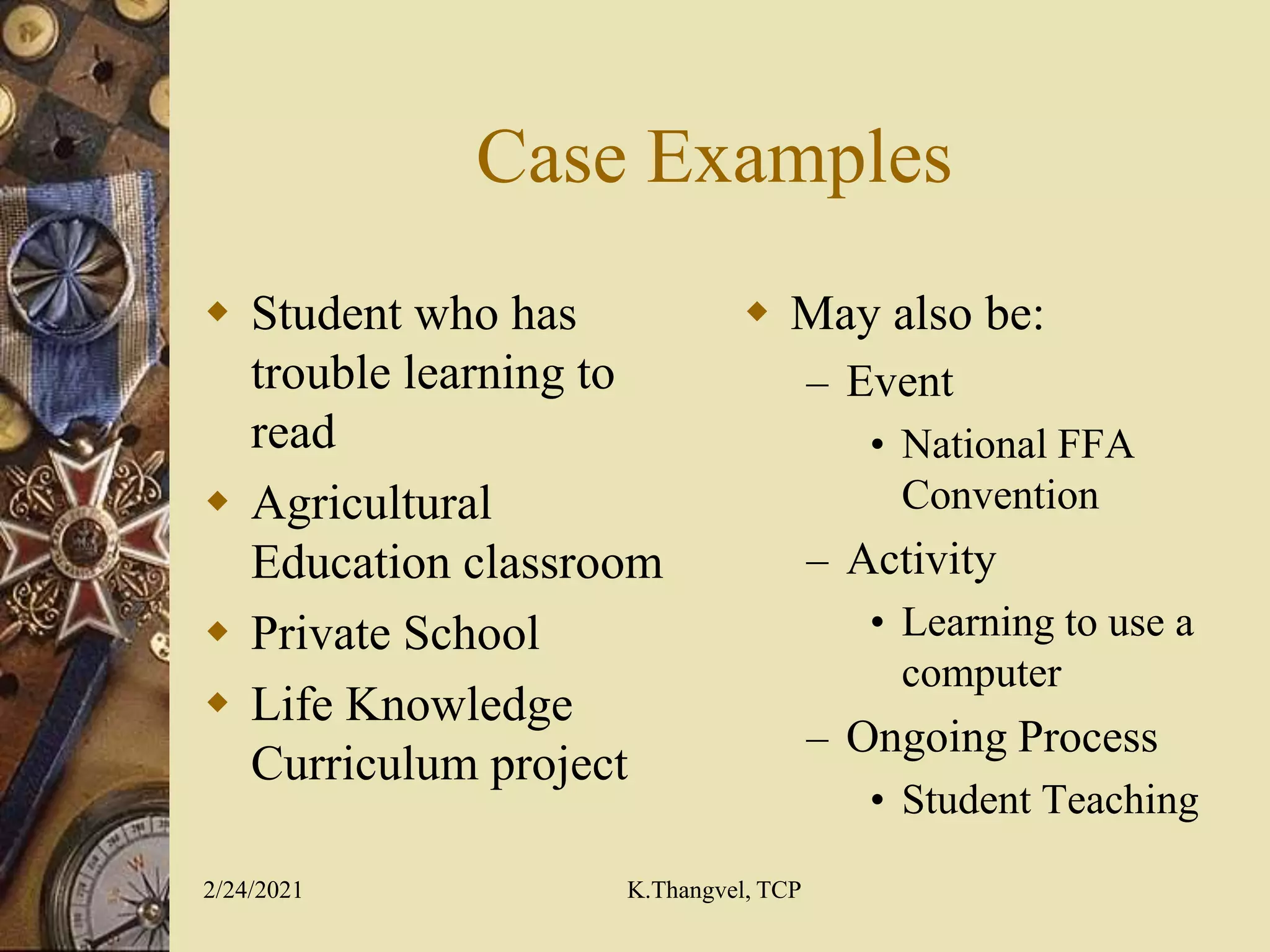 Case Examples
Student who has
trouble learning to
read
Agricultural
Education classroom
Private School
Life Knowledge
Curriculum project
May also be:
– Event
• National FFA
Convention
– Activity
• Learning to use a
computer
– Ongoing Process
• Student Teaching
2/24/2021 K.Thangvel, TCP