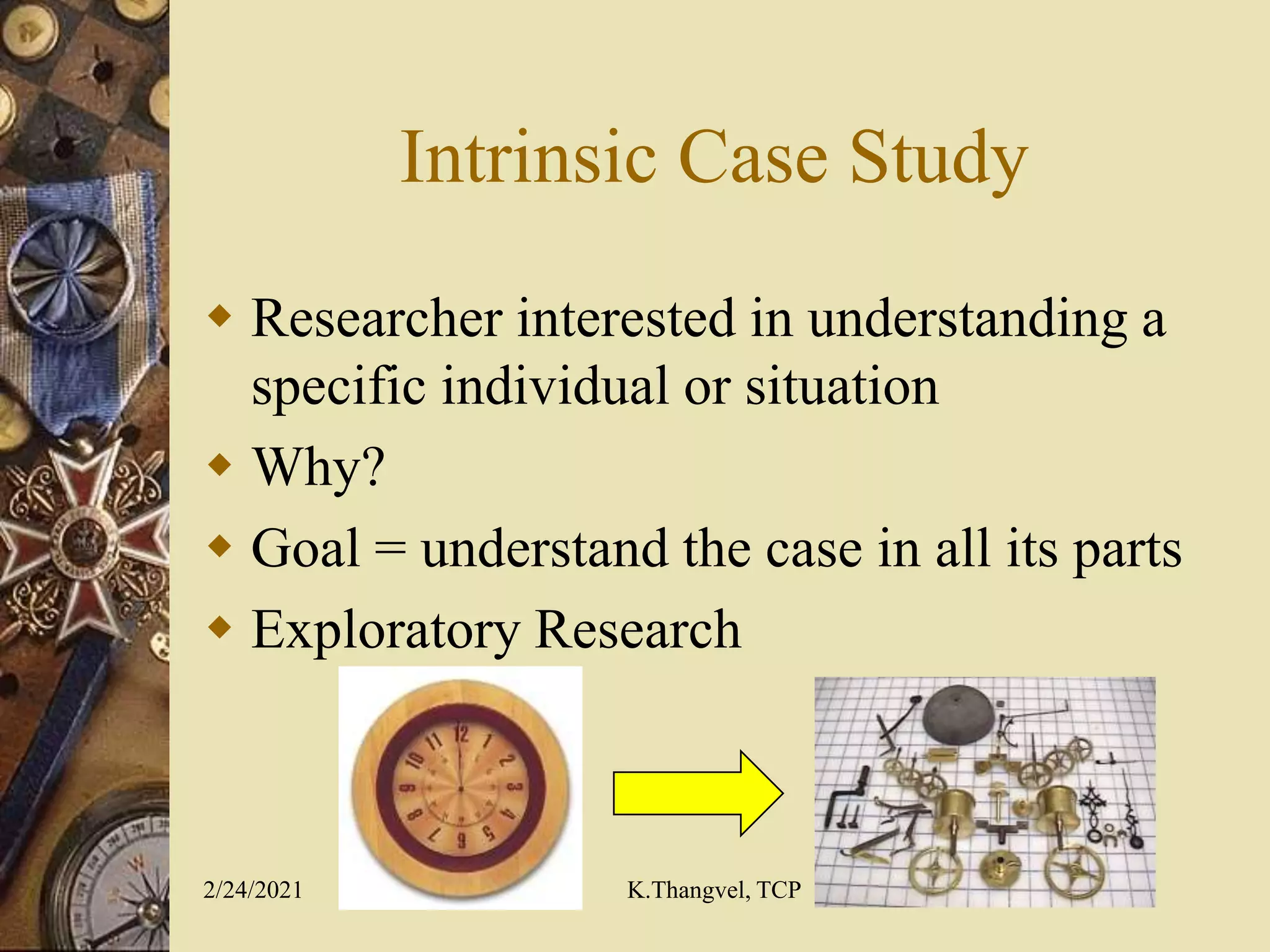 Intrinsic Case Study
Researcher interested in understanding a
specific individual or situation
Why?
Goal = understand the case in all its parts
Exploratory Research
2/24/2021 K.Thangvel, TCP