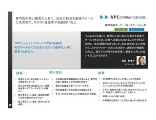 専門性の高い優秀な人材に、自社の魅力を直接アピール
工夫次第で、スカウト返信率が飛躍的に向上
課題
“LinkedInを通じて、優秀な人材に自社の魅力を直接ア
ピールできるため、自社への関心を高めることができると
同時に、相互理解が深まりました。知名度が高くない会社
でも、スカウトメッセージの工夫次第で、返信率が飛躍的
に向上し、限られた時間でも効率良く、優秀な人材にお会
いすることができます。”
リクルーター
導入理由
リクルーター
塚田 裕美子
プロフェッショナルエンジニアを3名採用。
他のチャネルでは出会えなかった優秀な人材に
数多く出会えた。
株式会社エーピーコミュニケーションズ
結果
 優秀な人材に会う機会（チャネル）
が限定されている
 様々な採用手法を試みたが、転職
潜在層へアプローチすることが難
しい
 第三者を介した場合、採用候補者
に自社の魅力が伝わらない
 第三者を介した場合、採用コストが
高価
 中長期の経営戦略実現に必要となる、専門性
の高い優秀な人材の採用を目指す
 優秀な転職潜在層へアプローチする
 採用候補者に自社の魅力を直接伝える
 ダイレクトに採用することで採用コストを削減
 約1年間で3名のインフラエンジニアを採用
 他のチャネルでは、会うことができなかったプロ
フェッショナルクラスの採用を実現
 スカウト返信率が高いため、他のチャネルに比べ
て、効率よく、優秀な人材に出会えた
 採用コストを大幅に削減
 中長期的な採用につながる人材との人脈が拡大
求人ネットワーク
 