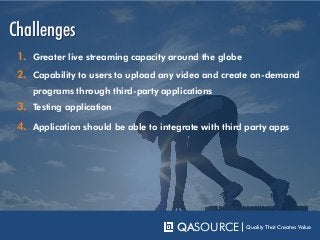 Challenges
QASOURCE Quality That Creates Value
1. Greater live streaming capacity around the globe
2. Capability to users to upload any video and create on-demand
programs through third-party applications
3. Testing application
4. Application should be able to integrate with third party apps
 